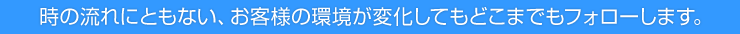 時の流れにともない、お客様の環境が変化してもどこまでもフォローします。